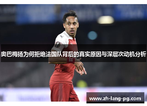 奥巴梅扬为何拒绝法国队背后的真实原因与深层次动机分析