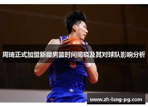 周琦正式加盟新疆男篮时间揭晓及其对球队影响分析