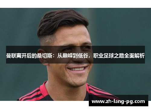 曼联离开后的桑切斯：从巅峰到低谷，职业足球之路全面解析