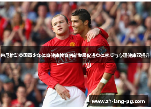 鲁尼推动英国青少年体育健康教育创新发展促进身体素质与心理健康双提升