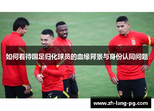 如何看待国足归化球员的血缘背景与身份认同问题