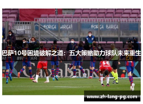 巴萨10号困境破解之道：五大策略助力球队未来重生