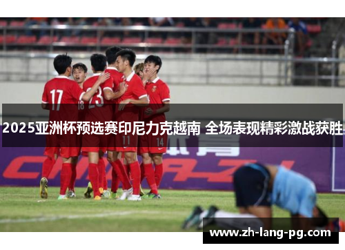 2025亚洲杯预选赛印尼力克越南 全场表现精彩激战获胜