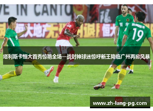 塔利斯卡恒大首秀惊艳全场一战封神球迷惊呼新王降临广州再掀风暴 塔利斯卡恒大首秀惊艳全场一战封神球迷惊呼新王降临广州再掀风暴