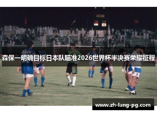森保一明确目标日本队瞄准2026世界杯半决赛荣耀征程