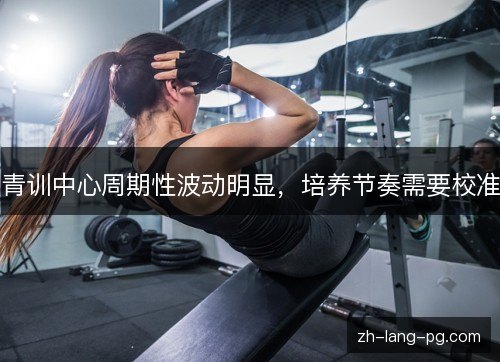 青训中心周期性波动明显，培养节奏需要校准