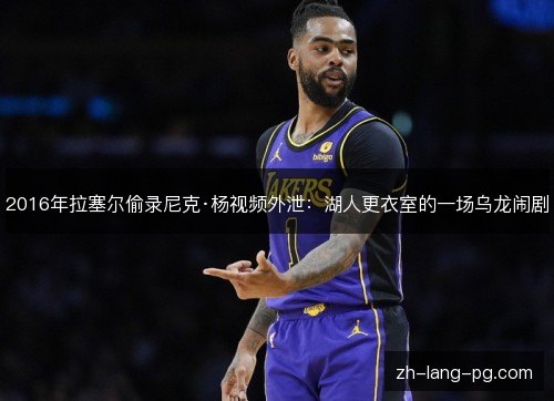 2016年拉塞尔偷录尼克·杨视频外泄:湖人更衣室的一场乌龙闹剧 2016年拉塞尔偷录尼克·杨视频外泄:湖人更衣室的一场乌龙闹剧